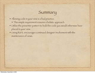 Summary
               • Allowing code in your view is a bad practice.
                 • This simple requirement ensures a holistic approach.
               • Utilize the presenter pattern to hold the code you would otherwise have
                  placed in your view.
               • Using RuHL encourages continued designer involvement with the
                  maintenance of views.




Wednesday, December 9, 2009
 