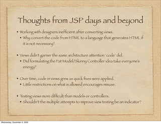 Thoughts from JSP days and beyond
               • Working with designers inefﬁcient after converting views.
                 • Why convert the code from HTML to a language that generates HTML if
                     it is not necessary?


               • Views didn’t garner the same architecture attention ‘code’ did.
                 • Did formulating the Fat Model/Skinny Controller idea take everyone’s
                     energy?


               • Over time, code in views grew as quick ﬁxes were applied.
                 • Little restrictions on what is allowed encourages misuse.

               • Testing views more difﬁcult than models or controllers.
                 • Shouldn’t the multiple attempts to improve view testing be an indicator?



Wednesday, December 9, 2009
 