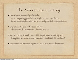 The 2 minute RuHL history.
               • The attribute was initially called ruby.
                 • Peter Cooper suggested data-ruby for HTML5 compliance.
                 • Coworker suggested data-ruhl to prevent potential naming collisions.

               • Crystallized the idea of ‘No code in views’
                 • This became the rule that could not be broken.

               • Should not have to code extra HTML tags to make something work.
                 • Exceptions to this arose and _swap was introduced. (details later)

               • Functionality to be driven by real use cases, not imagined scenarios.




Wednesday, December 9, 2009
 