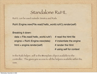 Standalone RuHL
                   RuHL can be used outside Sinatra and Rails.

                   Ruhl::Engine.new(File.read(ʻhello_world.ruhlʼ)).render(self)


                   Breaking it down:
                      data = File.read(ʻhello_world.ruhlʼ)      # read the html ﬁle
                      engine = Ruhl::Engine.new(data)           # instantiate the engine
                      html = engine.render(self)                # render the html
                                                                # using self for context

                   In the Rails helper, self is the @template object available to the
                   controller. This gives you access to all the helpers available within the
                   view.



Wednesday, December 9, 2009
 