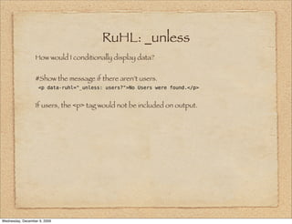 RuHL: _unless
                  How would I conditionally display data?


                  #Show the message if there aren’t users.
                    <p data-ruhl="_unless: users?">No Users were found.</p>


                  If users, the <p> tag would not be included on output.




Wednesday, December 9, 2009
 