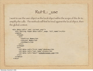 RuHL: _use
               I want to use the user object as the local object within the scope of the div to
               simplify the calls. The methods will ﬁrst be tried against the local object, then
               the global context.

                    <div data-ruhl="_use: current_user">
                       <h1> Editing <span data-ruhl="_swap: full_name"/></h1>
                       <table>
                         <thead>
                           <tr>
                              <td>First Name</td>
                              <td>Last Name</td>
                              <td>Email</td>
                           </tr>
                         </thead>
                         <tr>
                           <td data-ruhl="first_name">Andrew</td>
                           <td data-ruhl="last_name">Stone</td>
                           <td data-ruhl="email">andy@stonean.com</td>
                         </tr>
                       </table>
                     </div>




Wednesday, December 9, 2009
 