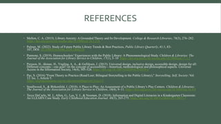 REFERENCES
 Mellon, C. A. (2015). Library Anxiety: A Grounded Theory and Its Development. College & Research Libraries, 76(3), 276–282.
https://doi-org.proxy.lib.wayne.edu/10.5860/crl.76.3.276
 Palmer, M. (2022). Study of Future Public Library Trends & Best Practices, Public Library Quarterly, 41:1, 83-
107, DOI: 10.1080/01616846.2020.1868224
 Pannone, S. (2019). Homeschoolers’ Experiences with the Public Library: A Phenomenological Study. Children & Libraries: The
Journal of the Association for Library Service to Children, 17(1), 5–10. https://doi-org.proxy.lib.wayne.edu/10.5860/cal.17.1.5
 Persson, H., åhman, H., Yngling, A. A., & Gulliksen, J. (2015). Universal design, inclusive design, accessible design, design for all:
Different concepts—one goal? on the concept of accessibility—historical, methodological and philosophical aspects. Universal
Access in the Information Society, 14(4), 505-526. https://doi.org/10.1007/s10209-014-0358-z
 Paz, S. (2016) "From Theory to Practice (Read/Leer; Bilingual Storytelling in the Public Library)," Storytelling, Self, Society: Vol.
12: Iss. 1, Article 5.
https://digitalcommons.wayne.edu/storytelling/vol12/iss1/5
 Smallwood, S., & Birkenfeld, J. (2018). A Place to Play: An Assessment of a Public Library’s Play Centers. Children & Libraries:
The Journal of the Association for Library Service to Children, 16(4), 9–11. https://doi-org.proxy.lib.wayne.edu/10.5860/cal.16.4.9
 Tecce DeCarlo, M. J., Allen, G., Lee, V. J., & Neuman, D. (2018). Information and Digital Literacies in a Kindergarten Classroom:
An I-LEARN Case Study. Early Childhood Education Journal, 46(3), 265-275. https://doi.org/10.1007/s10643-017-0857-7
 