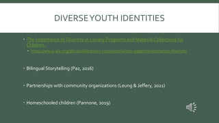 DIVERSEYOUTH IDENTITIES
 The Importance of Diversity in Library Programs and Material Collections for
Children.
 https://www.ala.org/alsc/publications-resources/white-papers/importance-diversity
 Bilingual Storytelling (Paz, 2016)
 Partnerships with community organizations (Leung & Jeffery, 2021)
 Homeschooled children (Pannone, 2019)
 