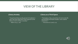 VIEW OFTHE LIBRARY
Library Anxiety
 “It was found that 75 to 85 percent of students in
each class described their initial response to the
library in terms of fear or anxiety.”
 Mellon (2015, p. 278).
Library as aThird Space
 “Third places, then, are anchors of community life
and facilitate and foster broader, more creative
interaction.”
 Fatmawati et al. (2018, p. 25).
 