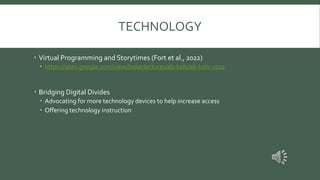 TECHNOLOGY
 Virtual Programming and Storytimes (Fort et al., 2022)
 https://sites.google.com/view/bakerlectures/ab-kids/ab-kids-2022
 Bridging Digital Divides
 Advocating for more technology devices to help increase access
 Offering technology instruction
 