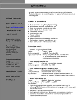 CURRICULUM VITAE


                                A capable and enthusiastic person with a Diploma in Mechanical Engineering
                                (Mechatronic) seeking for new challenge and the opportunity for career as well as
                                personal growth.

PERSONAL PARTICULARS
                                SUMMARY OF QUALIFICATION
Name : Siti Ruhma Aziz Ali
                                   Quick learner and ready for any type of training
                                   Motivated and dedicated to get job done right
Email : sa00128@surrey.ac.uk
                                   Good communication and interpersonal skills
                                   Work well with others at various levels
Mobile: +607542202799
                                   Creative and innovative
                                   Strong analytical skill
Age : 25 years old
                                   Able to multitask
                                   Computer literate
                                   Pleasant personality, courteous and professional
ID No. : 830514-03-6100
                                   Motivated and dedicated to get job done right
Passport No : A19052310
                                   Good communication and interpersonal skills

Permanent Address:              WORKING EXPERIENCE
PT 87, Lorong Hj. Hassan,
Kg. Bunut Payong,                 Ingenious Air Cycle Engineering (iACE)
15150 Kota Bharu,              Position                 : Practical Trainee
Kelantan Darul Naim            Employment period        : July 2005 – November 2005
Malaysia.                      Exposure Achievement : Drawing using AutoCAD 2004 to build ductility
                                                          for air-conditioning, key in data, service an
                                                          maintenance air conditioning.
Correspondence Address :
No 66,                           Billion Shopping Center Sdn Bhd.
Guildford Park Avenue          Position              : Part time Promoter/Sales Assistant
Guildford GU2 7NL              Employment period     : June 2003 – May 2004
Surrey, United Kingdom.
                                  Cruise Tasek Putrajaya (Betara Cemara Sdn. Bhd)
                               Position               : Ticketing Assistant/Sales Assistant
Health Condition: Excellent    Employment Period      : November 2006 – February 2007
                               Job Description        : Handle a promotion and segregate fliers, ushered the
                                                      customer on board and doing opening and closing account.
Marital Status: Married
                                  Western Digital (M) Sdn Bhd
Blood Type : O                 Position                : QMS/ISO –Calibration Technician
                               Employment Period       : February 2007 – July 2008
                               Job Description         :
                               o Perform in-house calibration for certain equipment/instrument such as
                                   calibrating NOVX calibrator, wrist strap tester, torque gauges, height gauge, gram
                                   load machine and etc.
                               o Maintenance and calibrating equipments.
                               o Working out with production and QA people to achieve zero overdue items.
                               o Do internal line audit and discuss with all departments representative for
                                   updating overdue instruments
 
