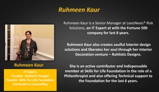 Ruhmeen Kaur
IT Expert,
Founder –Ruhlistic Designs
Panelist- Skills For Life Foundation
Doctorate in Counselling
.
Ruhmeen Kaur is a Senior Manager at LexisNexis® Risk
Solutions, an IT Expert at with the Fortune 500
company for last 8 years.
Ruhmeen Kaur also creates soulful Interior design
solutions and liberates her soul through her Interior
Decoration venture – Ruhlistic Designs.
She is an active contributor and indispensable
member at Skills for Life Foundation in the role of a
Philanthropist and also offering Technical support to
the Foundation for the last 6 years.
Ruhmeen Kaur
 