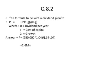 Q 8.2
• The formula to be with a dividend growth
• P = D 91.g)/(k-g)
Where : D = Dividend per year
k = Cost of capital
G = Growth
Answer = P= (250,000*1.04)/(.14-.04)
=2.6Mn
 