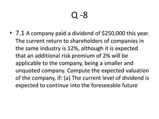 Q -8
• 7.1 A company paid a dividend of $250,000 this year.
The current return to shareholders of companies in
the same industry is 12%, although it is expected
that an additional risk premium of 2% will be
applicable to the company, being a smaller and
unquoted company. Compute the expected valuation
of the company, if: (a) The current level of dividend is
expected to continue into the foreseeable future
 