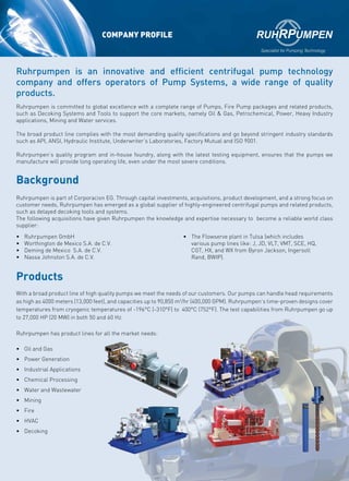 COMPANY PROFILE
Ruhrpumpen is part of Corporacion EG. Through capital investments, acquisitions, product development, and a strong focus on
customer needs, Ruhrpumpen has emerged as a global supplier of highly-engineered centrifugal pumps and related products,
such as delayed decoking tools and systems.
The following acquisitions have given Ruhrpumpen the knowledge and expertise necessary to become a reliable world class
supplier:
•	 Ruhrpumpen GmbH
•	 Worthington de Mexico S.A. de C.V.
•	 Deming de Mexico S.A. de C.V.
•	 Nassa Johnston S.A. de C.V.
•	 The Flowserve plant in Tulsa (which includes
various pump lines like: J, JD, VLT, VMT, SCE, HQ,
CGT, HX, and WX from Byron Jackson, Ingersoll
Rand, BWIP).
With a broad product line of high quality pumps we meet the needs of our customers. Our pumps can handle head requirements
as high as 4000 meters (13,000 feet), and capacities up to 90,850 m3
/hr (400,000 GPM). Ruhrpumpen’s time-proven designs cover
temperatures from cryogenic temperatures of -196°C (-310°F) to 400°C (752°F). The test capabilities from Ruhrpumpen go up
to 27,000 HP (20 MW) in both 50 and 60 Hz.
Ruhrpumpen has product lines for all the market needs:
Ruhrpumpen is an innovative and efficient centrifugal pump technology
company and offers operators of Pump Systems, a wide range of quality
products.
Ruhrpumpen is committed to global excellence with a complete range of Pumps, Fire Pump packages and related products,
such as Decoking Systems and Tools to support the core markets, namely Oil & Gas, Petrochemical, Power, Heavy Industry
applications, Mining and Water services.
The broad product line complies with the most demanding quality specifications and go beyond stringent industry standards
such as API, ANSI, Hydraulic Institute, Underwriter’s Laboratories, Factory Mutual and ISO 9001.
Ruhrpumpen’s quality program and in-house foundry, along with the latest testing equipment, ensures that the pumps we
manufacture will provide long operating life, even under the most severe conditions.
Background
Products
•	 Oil and Gas
•	 Power Generation
•	 Industrial Applications
•	 Chemical Processing
•	 Water and Wastewater
•	 Mining
•	 Fire
•	 HVAC
•	 Decoking
 