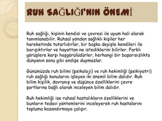 RUH SAĞLIĞI’NIN ÖNEMĠ

Ruh sağlığı, kişinin kendisi ve çevresi ile uyum hali olarak
tanımlanabilir. Ruhsal yönden sağlıklı kişiler her
hareketinde tutarlıdırlar, bir başka deyişle kendileri ile
barışıktırlar ve hayattan ne istediklerini bilirler. Farklı
görüşlere karşı hoşgörülüdürler, herhangi bir başarısızlıkta
dünyanın sonu gibi endişe duymazlar.

Günümüzde ruh bilimi (psikoloji) ve ruh hekimliği (psikiyatri)
ruh sağlığı konularını işleyen iki önemli bilim dalıdır. Ruh
bilim kişilik, davranış ve düşünce özelliklerini çevre
şartlarına bağlı olarak inceleyen bilim dalıdır.

Ruh hekimliği ise ruhsal hastalıkların özelliklerini ve
bunların tedavi yöntemlerini inceleyerek ruh hastalarını
topluma kazandırmaya çalışır.
 