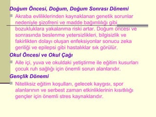 Doğum Öncesi, Doğum, Doğum Sonrası Dönemi
 Akraba evliliklerinden kaynaklanan genetik sorunlar
  nedeniyle şizofreni ve madde bağımlılığı gibi
  bozukluklara yakalanma riski artar. Doğum öncesi ve
  sonrasında beslenme yetersizlikleri, bilgisizlik ve
  fakirlikten dolayı oluşan enfeksiyonlar sonucu zeka
  geriliği ve epilepsi gibi hastalıklar sık görülür.
Okul Öncesi ve Okul Çağı
 Aile içi, yuva ve okuldaki yetiştirme ile eğitim kusurları
  çocuk ruh sağlığı için önemli sorun alanlarıdır.
Gençlik Dönemi
 Niteliksiz eğitim koşulları, gelecek kaygısı, spor
  alanlarının ve serbest zaman etkinliklerinin kısıtlılığı
  gençler için önemli stres kaynaklarıdır.
 