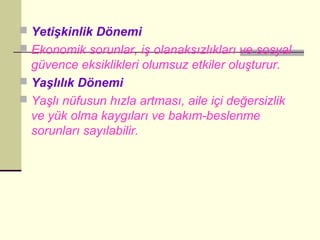  Yetişkinlik Dönemi
 Ekonomik sorunlar, iş olanaksızlıkları ve sosyal
  güvence eksiklikleri olumsuz etkiler oluşturur.
 Yaşlılık Dönemi
 Yaşlı nüfusun hızla artması, aile içi değersizlik
  ve yük olma kaygıları ve bakım-beslenme
  sorunları sayılabilir.
 