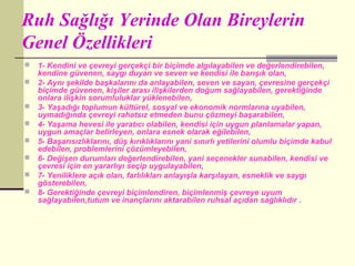 Ruh Sağlığı Yerinde Olan Bireylerin
Genel Özellikleri
   1- Kendini ve çevreyi gerçekçi bir biçimde algılayabilen ve değerlendirebilen,
    kendine güvenen, saygı duyan ve seven ve kendisi ile barışık olan,
   2- Aynı şekilde başkalarını da anlayabilen, seven ve sayan, çevresine gerçekçi
    biçimde güvenen, kişiler arası ilişkilerden doğum sağlayabilen, gerektiğinde
    onlara ilişkin sorumluluklar yüklenebilen,
   3- Yaşadığı toplumun kültürel, sosyal ve ekonomik normlarına uyabilen,
    uymadığında çevreyi rahatsız etmeden bunu çözmeyi başarabilen,
   4- Yaşama hevesi ile yaratıcı olabilen, kendisi için uygun planlamalar yapan,
    uygun amaçlar belirleyen, onlara esnek olarak eğilebilen,
   5- Başarısızlıklarını, düş kırıklıklarını yani sınırlı yetilerini olumlu biçimde kabul
    edebilen, problemlerini çözümleyebilen,
   6- Değişen durumları değerlendirebilen, yani seçenekler sunabilen, kendisi ve
    çevresi için en yararlıyı seçip uygulayabilen,
   7- Yeniliklere açık olan, farlılıkları anlayışla karşılayan, esneklik ve saygı
    gösterebilen,
   8- Gerektiğinde çevreyi biçimlendiren, biçimlenmiş çevreye uyum
    sağlayabilen,tutum ve inançlarını aktarabilen ruhsal açıdan sağlıklıdır .
 