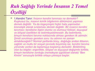 Ruh Sağlığı Yerinde İnsanın 2 Temel
Özelliği
 1.Kendini Tanır: İnsanın kendini tanıması ne demektir?
  Kuşkusuz bu, insanın kimlik bilgilerinin dökümünü yapması
  demek değildir. Ya da özgeçmişini hiçbir hata yapmadan
  kronolojik olarak sıralaması demek değildir. Bir insanın kendini
  tanıması; kendisine ilişkin olumlu ve olumsuz fiziksel, duyuşsal
  ve bilişsel özellikleri ile betimleyebilmesidir. Bu betimleme,
  bireyin kendisini tanıma noktasında atması gereken ilk adımdır.
  Şimdi sorulması gereken soru: bu adımın ne zaman
  atılabileceğidir? Normal şartlarda birey, doğduğu andan itibaren,
  sağlıklı ve mutlu bir sosyal çevrede büyümüş ise, kendini tanıma
  yönünde verileri de toplamaya başlamış demektir. Biriktirilmiş
  olan bu bilgiler; ergenlikte, bilişsel ve duyuşsal değişimle birlikte,
  bireyin kendisine sorduğu (neredeyse içgüdüsel olarak) “Ben
  Kimim” sorusuyla birlikte ortaya çıkmaya başlar.
 