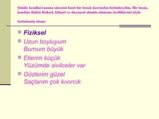 Şimdi; kendini tanıma sürecini basit bir örnek üzerinden betimleyelim. Bir insan,
kendine ilişkin fiziksel, bilişsel ve duyuşsal olumlu olumsuz özelliklerini şöyle

betimlemiş olsun:


 Fiziksel
 Uzun boyluyum
  Burnum büyük
 Ellerim küçük
  Yüzümde sivilceler var
 Gözlerim güzel
  Saçlarım çok kıvırcık
 