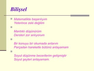 Bilişsel
 Matematikte başarılıyım
    Yeterince zeki değilim

    Mantıklı düşünürüm
    Dersleri zor anlıyorum

    Bir konuyu bir okumada anlarım
    Parçadan hareketle bütünü anlayamam

    Soyut düşünme becerilerim gelişmiştir
    Soyut şeyleri anlayamam.
 