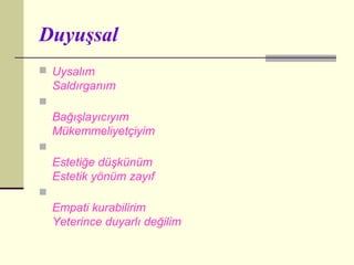 Duyuşsal
 Uysalım
    Saldırganım

    Bağışlayıcıyım
    Mükemmeliyetçiyim

    Estetiğe düşkünüm
    Estetik yönüm zayıf

    Empati kurabilirim
    Yeterince duyarlı değilim
 