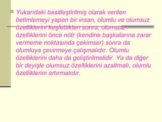  Yukarıdaki basitleştirilmiş olarak verilen
  betimlemeyi yapan bir insan, olumlu ve olumsuz
  özelliklerini keşfettikten sonra; olumsuz
  özelliklerini önce nötr (kendine başkalarına zarar
  vermeme noktasında çekimser) sonra da
  olumluya çevirmeye çalışmalıdır. Olumlu
  özelliklerini daha da geliştirilmelidir. Ya da diğer
  bir deyişle olumsuz özelliklerini azaltmalı, olumlu
  özelliklerini artırmalıdır.
 