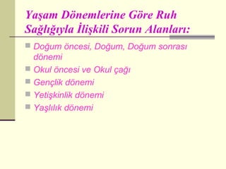 Yaşam Dönemlerine Göre Ruh
Sağlığıyla İlişkili Sorun Alanları:
 Doğum öncesi, Doğum, Doğum sonrası
  dönemi
 Okul öncesi ve Okul çağı
 Gençlik dönemi
 Yetişkinlik dönemi
 Yaşlılık dönemi
 