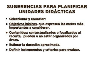 SUGERENCIAS PARA PLANIFICAR UNIDADES DIDÁCTICAS Seleccionar y enunciar: Objetivos básicos , que expresen las metas más importantes a considerar.  Contenidos : contextualizados o focalizados al recorte,  pueden o no estar organizados por áreas .  Estimar la duración aproximada. Definir instrumentos y criterios para evaluar. 