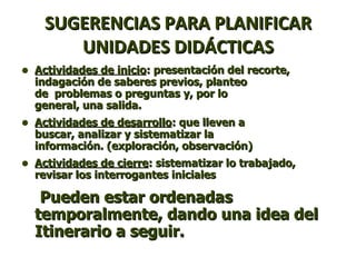 SUGERENCIAS PARA PLANIFICAR UNIDADES DIDÁCTICAS Actividades de inicio : presentación del recorte, indagación de saberes previos, planteo  de  problemas o preguntas y, por lo  general, una salida. Actividades de desarrollo : que lleven a  buscar, analizar y sistematizar la  información. (exploración, observación) Actividades de cierre : sistematizar lo trabajado, revisar los interrogantes iniciales Pueden estar ordenadas temporalmente, dando una idea del Itinerario a seguir. 