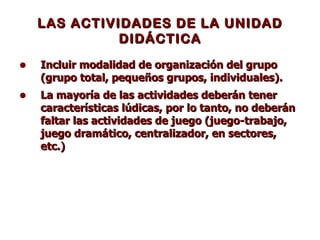 LAS ACTIVIDADES DE LA UNIDAD DIDÁCTICA Incluir modalidad de organización del grupo (grupo total, pequeños grupos, individuales).  La mayoría de las actividades deberán tener características lúdicas, por lo tanto, no deberán faltar las actividades de juego (juego-trabajo, juego dramático, centralizador, en sectores, etc.)   