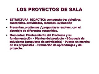 LOS PROYECTOS DE SALA ESTRUCTURA  DIDACTICA compuesta de: objetivos, contenidos, actividades, recursos, evaluación  Presentan  problemas / preguntas  a resolver, con el abordaje de diferentes contenidos. Momentos: Planteamiento del Problema y su fundamentación - Planteo del producto - Búsqueda de soluciones (propuesta de actividades) - Puesta en marcha de las propuestas – Evaluación de aprendizajes y del proyecto.   