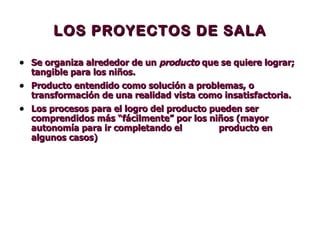 LOS PROYECTOS DE SALA Se organiza alrededor de un   producto  que se quiere lograr; tangible para los niños.  Producto entendido como solución a problemas, o transformación de una realidad vista como insatisfactoria. Los procesos para el logro del producto pueden ser comprendidos más “fácilmente” por los niños (mayor autonomía para ir completando el  producto en algunos casos) 