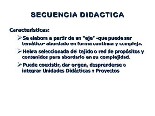 SECUENCIA DIDACTICA Características: Se elabora a partir de un “eje” -que puede ser temático- abordado en forma continua y compleja. Hebra seleccionada del tejido o red de propósitos y contenidos para abordarlo en su complejidad. Puede coexistir, dar origen, desprenderse o integrar Unidades Didácticas y Proyectos 