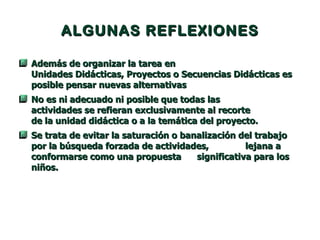 ALGUNAS REFLEXIONES Además de organizar la tarea en  Unidades Didácticas, Proyectos o Secuencias Didácticas es posible pensar nuevas alternativas  No es ni adecuado ni posible que todas las  actividades se refieran exclusivamente al recorte  de la unidad didáctica o a la temática del proyecto.  Se trata de evitar la saturación o banalización del trabajo por la búsqueda forzada de actividades,  lejana a conformarse como una propuesta  significativa para los niños. 