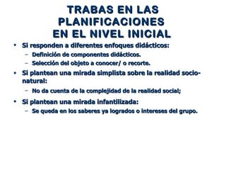 TRABAS EN LAS PLANIFICACIONES  EN EL NIVEL INICIAL   Si responden a diferentes enfoques didácticos:   Definición de componentes didácticos.  Selección del objeto a conocer/ o recorte. Si plantean una mirada simplista sobre la realidad socio-natural:   No da cuenta de la complejidad de la realidad social;   Si plantean una mirada infantilizada:   Se queda en los saberes ya logrados o intereses del grupo. 