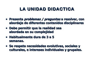 LA UNIDAD DIDACTICA Presenta  problemas / preguntas  a resolver, con abordaje de diferentes contenidos disciplinares Debe permitir que la realidad sea  abordada en su complejidad  Habitualmente dura de 3 a 5  semanas.  Se respeta necesidades evolutivas, sociales y culturales, e intereses individuales y grupales. 
