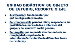 UNIDAD DIDÁCTICA:   SU OBJETO   DE ESTUDIO, RECORTE O EJE Justificación : Fundamentar por  qué se elige esta y no otro.  Ser comprensible  para los niños, responder a las posibilidades, necesidades e intereses del grupo, y del contexto social general. Ser  amplia:  que se pueda abordar en toda su complejidad, respetando  la interrelación/articulación de diferentes áreas curriculares). 