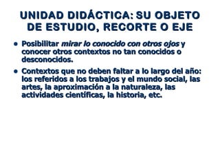 UNIDAD DIDÁCTICA:   SU OBJETO   DE ESTUDIO, RECORTE O EJE Posibilitar  mirar lo conocido con otros ojos  y conocer otros contextos no tan conocidos o desconocidos. Contextos que no deben faltar a lo largo del año: los referidos a los trabajos y el mundo social, las artes, la aproximación a la naturaleza, las actividades científicas, la historia, etc. 