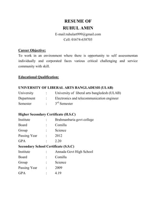 RESUME OF
RUHUL AMIN
E-mail:ruhulart999@gmail.com
Cell: 01674-638703
Career Objective:
To work in an environment where there is opportunity to self assessmentan
individually and corporated faces various critical challenging and service
community with skill.
Educational Qualification:
UNIVERSITY OF LIBERAL ARTS BANGLADESH (ULAB)
University : University of liberal arts bangledesh (ULAB)
Department : Electronics and telecommunication engineer
Semester : 3rd
Semester
Higher Secondary Certificate (H.S.C)
Institute : Brahmanbaria govt college
Board : Comilla
Group : Science
Passing Year : 2012
GPA : 2.20
Secondary School Certificate (S.S.C)
Institute : Annada Govt High School
Board : Comilla
Group : Science
Passing Year : 2009
GPA : 4.19
 