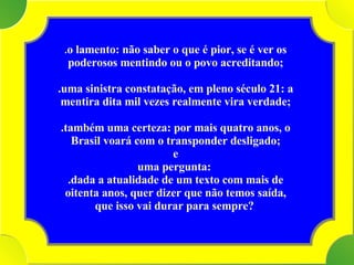 Tenho . o lamento: não saber o que é pior, se é ver os poderosos mentindo ou o povo acreditando; .uma sinistra constatação, em pleno século 21: a mentira dita mil vezes realmente vira verdade; .também uma certeza: por mais quatro anos, o Brasil voará com o transponder desligado; e  uma pergunta:  .dada a atualidade de um texto com mais de oitenta anos, quer dizer que não temos saída, que isso vai durar para sempre?   