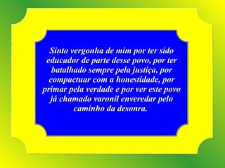 Sinto vergonha de mim por ter sido educador de parte desse povo, por ter batalhado sempre pela justiça, por compactuar com a honestidade, por primar pela verdade e por ver este povo já chamado varonil enveredar pelo caminho da desonra.  