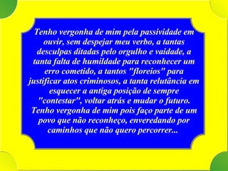 Tenho vergonha de mim pela passividade em ouvir, sem despejar meu verbo, a tantas desculpas ditadas pelo orgulho e vaidade, a tanta falta de humildade para reconhecer um erro cometido, a tantos "floreios" para justificar atos criminosos, a tanta relutância em esquecer a antiga posição de sempre "contestar", voltar atrás e mudar o futuro. Tenho vergonha de mim pois faço parte de um povo que não reconheço, enveredando por caminhos que não quero percorrer...  