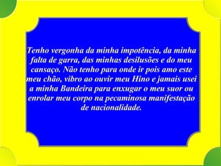 Tenho vergonha da minha impotência, da minha falta de garra, das minhas desilusões e do meu cansaço. Não tenho para onde ir pois amo este meu chão, vibro ao ouvir meu Hino e jamais usei a minha Bandeira para enxugar o meu suor ou enrolar meu corpo na pecaminosa manifestação de nacionalidade. 