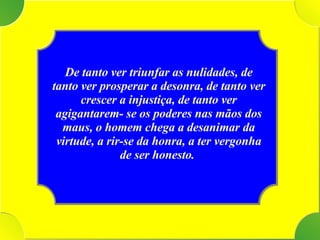 Tenho De tanto ver triunfar as nulidades, de tanto ver prosperar a desonra, de tanto ver crescer a injustiça, de tanto ver agigantarem- se os poderes nas mãos dos maus, o homem chega a desanimar da virtude, a rir-se da honra, a ter vergonha de ser honesto.   