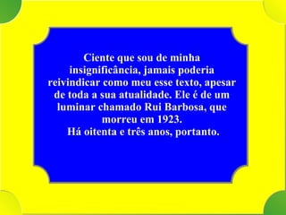 Tenho Ciente que sou de minha insignificância, jamais poderia reivindicar como meu esse texto, apesar de toda a sua atualidade. Ele é de um luminar chamado Rui Barbosa, que morreu em 1923. Há oitenta e três anos, portanto. 