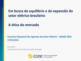 Em busca do equilíbrio e da expansão do
setor elétrico brasileiro
A ótica do mercado
Encontro Nacional dos Agentes do Setor Elétrico – ENASE 2015
27/05/2015
Rui Altieri
Presidente do Conselho de Administração
 