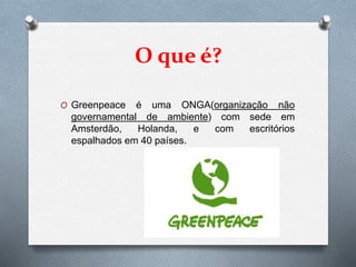 O que é?
O Greenpeace é uma ONGA(organização não
governamental de ambiente) com sede em
Amsterdão, Holanda, e com escritórios
espalhados em 40 países.
 