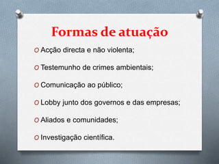 Formas de atuação
O Acção directa e não violenta;
O Testemunho de crimes ambientais;
O Comunicação ao público;
O Lobby junto dos governos e das empresas;
O Aliados e comunidades;
O Investigação científica.
 