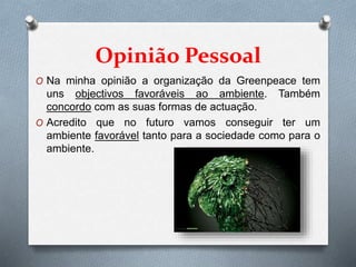 Opinião Pessoal
O Na minha opinião a organização da Greenpeace tem
uns objectivos favoráveis ao ambiente. Também
concordo com as suas formas de actuação.
O Acredito que no futuro vamos conseguir ter um
ambiente favorável tanto para a sociedade como para o
ambiente.
 