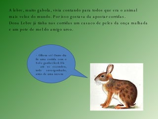 A lebre, muito gabola, vivia contando para todos que era o animal  mais veloz do mundo. Por isso gostava da apostar corridas.  Dona Lebre já tinha nas corridas um casaco de peles da onça malhada  e um pote de mel do amigo urso. -  Olhem só! Outro dia fiz uma corrida com o Sol e ganhei fácil. Ele  até se escondeu, todo envergonhado, atrás de uma nuvem 