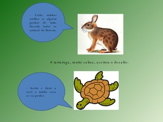 - Corto minhas orelhas se alguém ganhar de mim. Desafio todos os animais da floresta. A tartaruga, muito calma, aceitou o desafio: - Aceito e darei a você a minha casa se eu perder. 
