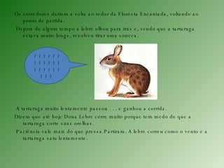 Os corredores dariam a volta ao redor da Floresta Encantada, voltando ao ponto de partida. Depois de algum tempo a lebre olhou para trás e, vendo que a tartaruga estava muito longe, resolveu tirar uma soneca. A tartaruga muito lentamente passou . . . e ganhou a corrida. Dizem que até hoje Dona Lebre corre muito porque tem medo de que a tartaruga corte suas orelhas. Paciência vale mais do que pressa.Partiram. A lebre correu como o vento e a tartaruga saiu lentamente. ? ? ? ? ? ? ? ? ? ? ? ? ? ? ? ? ? ? ? ? ?  